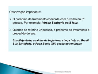 Observação importante:

 O pronome de tratamento concorda com o verbo na 3ª
  pessoa. Por exemplo: Vossa Senhoria está feliz.

 Quando se referir à 3ª pessoa, o pronome de tratamento é
  precedido de sua:

  Sua Majestade, a rainha da Inglaterra, chega hoje ao Brasil.
  Sua Santidade, o Papa Bento XVI, acaba de renunciar.




                                  Comunicação oral e escrita
 