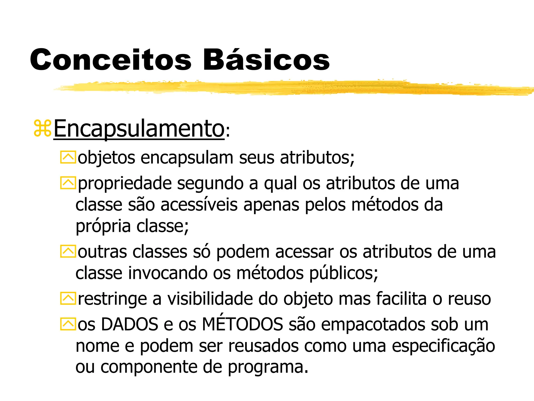 Conceitos Básicos
Encapsulamento:
objetos encapsulam seus atributos;
propriedade segundo a qual os atributos de uma
classe são acessíveis apenas pelos métodos da
própria classe;
outras classes só podem acessar os atributos de uma
classe invocando os métodos públicos;
restringe a visibilidade do objeto mas facilita o reuso
os DADOS e os MÉTODOS são empacotados sob um
nome e podem ser reusados como uma especificação
ou componente de programa.
 