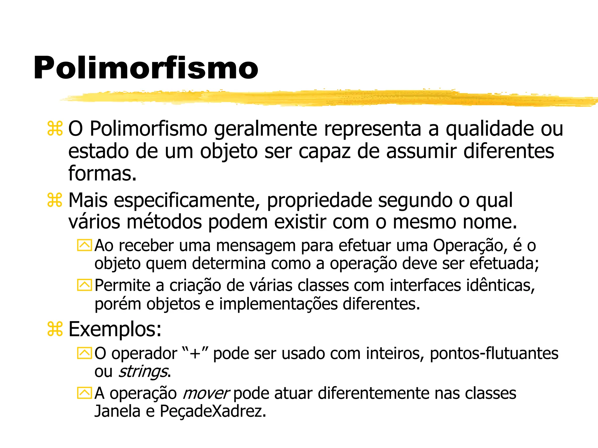 Polimorfismo
 O Polimorfismo geralmente representa a qualidade ou
estado de um objeto ser capaz de assumir diferentes
formas.
 Mais especificamente, propriedade segundo o qual
vários métodos podem existir com o mesmo nome.
Ao receber uma mensagem para efetuar uma Operação, é o
objeto quem determina como a operação deve ser efetuada;
Permite a criação de várias classes com interfaces idênticas,
porém objetos e implementações diferentes.
 Exemplos:
O operador “+” pode ser usado com inteiros, pontos-flutuantes
ou strings.
A operação mover pode atuar diferentemente nas classes
Janela e PeçadeXadrez.
 