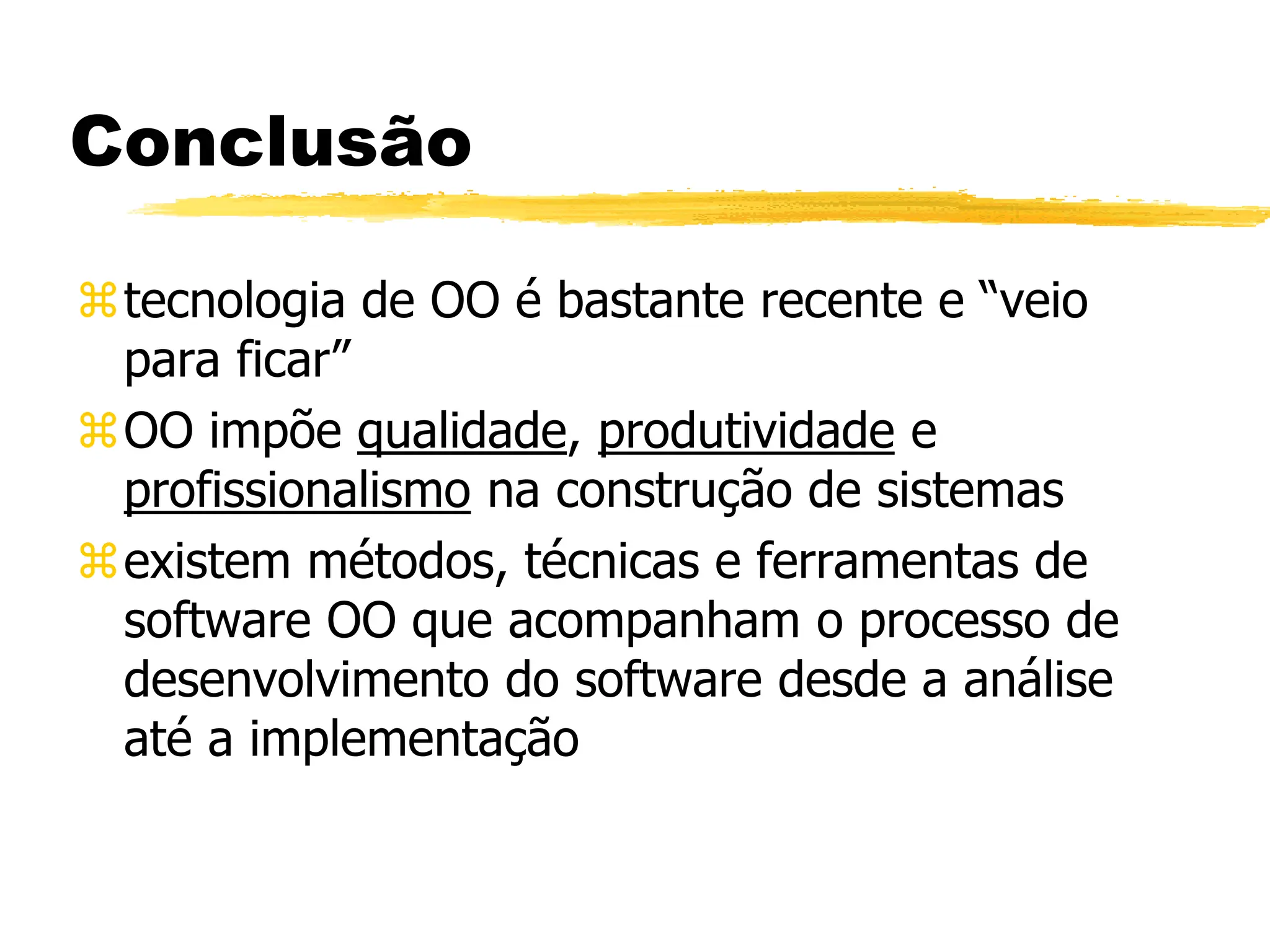 Conclusão
tecnologia de OO é bastante recente e “veio
para ficar”
OO impõe qualidade, produtividade e
profissionalismo na construção de sistemas
existem métodos, técnicas e ferramentas de
software OO que acompanham o processo de
desenvolvimento do software desde a análise
até a implementação
 