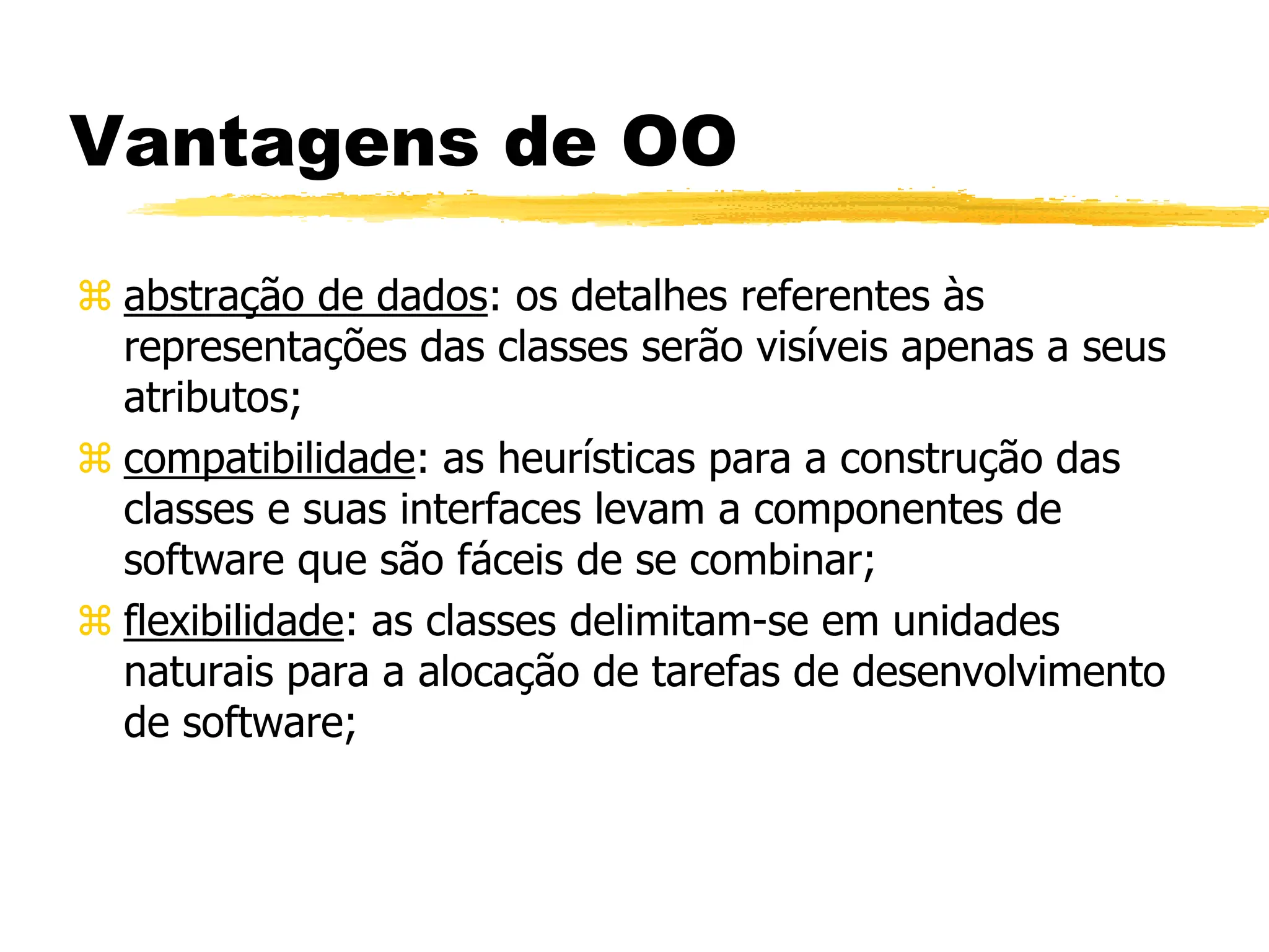 Vantagens de OO
 abstração de dados: os detalhes referentes às
representações das classes serão visíveis apenas a seus
atributos;
 compatibilidade: as heurísticas para a construção das
classes e suas interfaces levam a componentes de
software que são fáceis de se combinar;
 flexibilidade: as classes delimitam-se em unidades
naturais para a alocação de tarefas de desenvolvimento
de software;
 