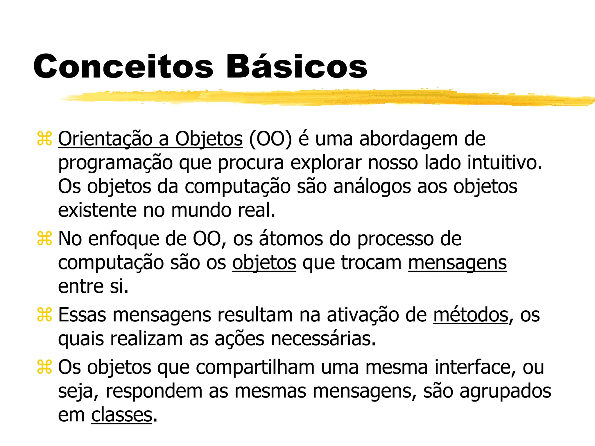 Conceitos Básicos
 Orientação a Objetos (OO) é uma abordagem de
programação que procura explorar nosso lado intuitivo.
Os objetos da computação são análogos aos objetos
existente no mundo real.
 No enfoque de OO, os átomos do processo de
computação são os objetos que trocam mensagens
entre si.
 Essas mensagens resultam na ativação de métodos, os
quais realizam as ações necessárias.
 Os objetos que compartilham uma mesma interface, ou
seja, respondem as mesmas mensagens, são agrupados
em classes.
 