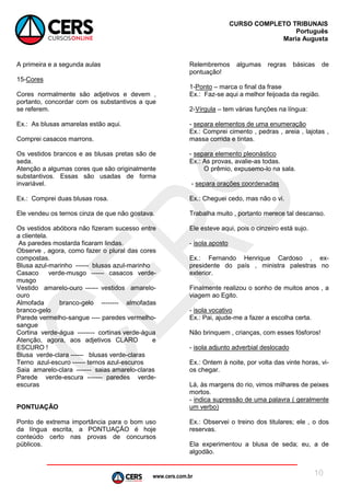 www.cers.com.br
CURSO COMPLETO TRIBUNAIS
Português
Maria Augusta
10
A primeira e a segunda aulas
15-Cores
Cores normalmente são adjetivos e devem ,
portanto, concordar com os substantivos a que
se referem.
Ex.: As blusas amarelas estão aqui.
Comprei casacos marrons.
Os vestidos brancos e as blusas pretas são de
seda.
Atenção a algumas cores que são originalmente
substantivos. Essas são usadas de forma
invariável.
Ex.: Comprei duas blusas rosa.
Ele vendeu os ternos cinza de que não gostava.
Os vestidos abóbora não fizeram sucesso entre
a clientela.
As paredes mostarda ficaram lindas.
Observe , agora, como fazer o plural das cores
compostas.
Blusa azul-marinho ------ blusas azul-marinho
Casaco verde-musgo ------ casacos verde-
musgo
Vestido amarelo-ouro ------ vestidos amarelo-
ouro
Almofada branco-gelo -------- almofadas
branco-gelo
Parede vermelho-sangue ---- paredes vermelho-
sangue
Cortina verde-água -------- cortinas verde-água
Atenção, agora, aos adjetivos CLARO e
ESCURO !
Blusa verde-clara ------ blusas verde-claras
Terno azul-escuro ------ ternos azul-escuros
Saia amarelo-clara ------- saias amarelo-claras
Parede verde-escura ------- paredes verde-
escuras
PONTUAÇÃO
Ponto de extrema importância para o bom uso
da língua escrita, a PONTUAÇÃO é hoje
conteúdo certo nas provas de concursos
públicos.
Relembremos algumas regras básicas de
pontuação!
1-Ponto – marca o final da frase
Ex.: Faz-se aqui a melhor feijoada da região.
2-Vírgula – tem várias funções na língua:
- separa elementos de uma enumeração
Ex.: Comprei cimento , pedras , areia , lajotas ,
massa corrida e tintas.
- separa elemento pleonástico
Ex.: As provas, avalie-as todas.
O prêmio, expusemo-lo na sala.
- separa orações coordenadas
Ex.: Cheguei cedo, mas não o vi.
Trabalha muito , portanto merece tal descanso.
Ele esteve aqui, pois o cinzeiro está sujo.
- isola aposto
Ex.: Fernando Henrique Cardoso , ex-
presidente do país , ministra palestras no
exterior.
Finalmente realizou o sonho de muitos anos , a
viagem ao Egito.
- isola vocativo
Ex.: Pai, ajude-me a fazer a escolha certa.
Não brinquem , crianças, com esses fósforos!
- isola adjunto adverbial deslocado
Ex.: Ontem à noite, por volta das vinte horas, vi-
os chegar.
Lá, às margens do rio, vimos milhares de peixes
mortos.
- indica supressão de uma palavra ( geralmente
um verbo)
Ex.: Observei o treino dos titulares; ele , o dos
reservas.
Ela experimentou a blusa de seda; eu, a de
algodão.
 