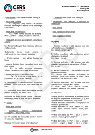 www.cers.com.br
CURSO COMPLETO TRIBUNAIS
Português
Maria Augusta
11
3-Dois Pontos – têm várias funções na língua:
- introduzem citações
Ex.: Segundo Darcy Ribeiro : “A culpa do
fracasso da criança na escola não é da criança;
é da escola”.
- introduzem enumerações
Ex.: Visitei várias cidades da Europa :
Paris , Londres , Lisboa , Barcelona e Roma.
- introduzem orações que explicam o enunciado
anterior
Ex.: Foi demitido após dois meses da admissão
: faltava muito.
Certamente choveu muito durante a
madrugada: as ruas estavam alagadas.
4- Ponto-e-vírgula – tem várias funções na
língua
- separa divisões bem marcadas entre uma
ideia e outra
Ex.: No sótão, encontrei brinquedos
velhos ; na garagem, roupas e ferramentas.
- separa orações com sentido oposto
Ex.: Ele admirava aquele lugar ; o pai
julgava-o o pior endereço da região.
5- Parênteses - incluem informação extra (uma
reflexão , uma explicação, um comentário do
autor)
Ex.: Recebi-os muito bem (até melhor do que
poderia imaginar) em minha casa.
Provaram de tudo (doces típicos , bebidas ,
comidas) durante os dias em que lá estiveram.
6- Aspas –
- introduzem citações
- evidenciam palavras estrangeiras,
neologismos , arcaísmos , gírias
Ex.: O episódio do “mensalão” ainda é motivo
de vergonha na política.
Não nos informaram sobre o “overbooking”.
7- Travessão –tem vários usos na língua
- representa , nos diálogos, a mudança do
interlocutor
- isola aposto
- isola expressões explicativas
- isola orações adverbiais
VERBOS
1- Verbos regulares : são aqueles que não
sofrem alterações no radical.
Ex.: cantar , vender , partir
2- Verbos irregulares : são aqueles que sofrem
alterações no radical.
Ex.: haver , ver, vir
3- Verbos anômalos : são aqueles que não
guardam elementos da estrutura do infinitivo.
Ex.: ir , ser
4- Verbos impessoais : são aqueles que não
apresentam sujeito.
Ex.: verbos que definem fenômenos da
natureza , haver com sentido de existir , fazer
com sentido de tempo decorrido
5- Verbos defectivos : são aqueles que não
apresentam a conjugação completa.
Ex.: abolir , banir , colorir , demolir , exaurir ,
explodir , extorquir, falir , reaver , precaver.
ATENÇÃO!!!
Verbos que não apresentam a primeira pessoa
do singular do presente do indicativo (EU) , não
apresentarão o presente do Subjuntivo.
Verbos derivados obedecem à conjugação do
verbo de que derivam.
Verbos derivados do TER : abster-se , ater ,
conter , deter , entreter , manter , obter , reter ,
suster.
Verbos derivados do VIR : advir , convir ,
desavir , intervir , provir , sobrevir .
Verbos derivados do PÔR : apor , antepor ,
compor , depor , dispor , expor , impor ,
 