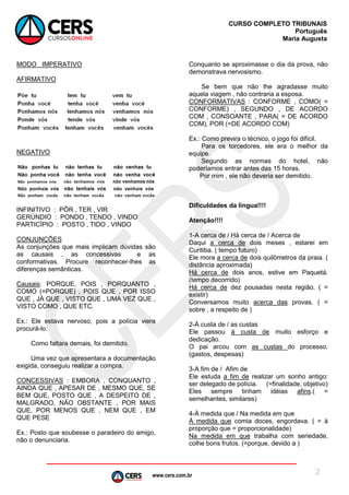 www.cers.com.br
CURSO COMPLETO TRIBUNAIS
Português
Maria Augusta
2
MODO IMPERATIVO
AFIRMATIVO
NEGATIVO
INFINITIVO : PÔR , TER , VIR
GERÚNDIO : PONDO , TENDO , VINDO
PARTICÍPIO : POSTO , TIDO , VINDO
CONJUNÇÕES
As conjunções que mais implicam dúvidas são
as causais , as concessivas e as
conformativas. Procure reconhecer-lhes as
diferenças semânticas.
Causais: PORQUE, POIS , PORQUANTO ,
COMO (=PORQUE) , POIS QUE , POR ISSO
QUE , JÁ QUE , VISTO QUE , UMA VEZ QUE ,
VISTO COMO , QUE ETC.
Ex.: Ele estava nervoso, pois a polícia viera
procurá-lo.
Como faltara demais, foi demitido.
Uma vez que apresentara a documentação
exigida, conseguiu realizar a compra.
CONCESSIVAS : EMBORA , CONQUANTO ,
AINDA QUE , APESAR DE , MESMO QUE, SE
BEM QUE, POSTO QUE , A DESPEITO DE ,
MALGRADO, NÃO OBSTANTE , POR MAIS
QUE, POR MENOS QUE , NEM QUE , EM
QUE PESE
Ex.: Posto que soubesse o paradeiro do amigo,
não o denunciaria.
Conquanto se aproximasse o dia da prova, não
demonstrava nervosismo.
Se bem que não lhe agradasse muito
aquela viagem , não contraria a esposa.
CONFORMATIVAS : CONFORME , COMO( =
CONFORME) , SEGUNDO , DE ACORDO
COM , CONSOANTE , PARA( = DE ACORDO
COM), POR (=DE ACORDO COM)
Ex.: Como previra o técnico, o jogo foi difícil.
Para os torcedores, ele era o melhor da
equipe.
Segundo as normas do hotel, não
poderíamos entrar antes das 15 horas.
Por mim , ele não deveria ser demitido.
Dificuldades da língua!!!!
Atenção!!!!
1-A cerca de / Há cerca de / Acerca de
Daqui a cerca de dois meses , estarei em
Curitiba. ( tempo futuro)
Ele mora a cerca de dois quilômetros da praia. (
distância aproximada)
Há cerca de dois anos, estive em Paquetá.
(tempo decorrido)
Há cerca de dez pousadas nesta região. ( =
existir)
Conversamos muito acerca das provas. ( =
sobre , a respeito de )
2-À custa de / as custas
Ele passou à custa de muito esforço e
dedicação.
O pai arcou com as custas do processo.
(gastos, despesas)
3-A fim de / Afim de
Ele estuda a fim de realizar um sonho antigo:
ser delegado de polícia. (=finalidade, objetivo)
Eles sempre tinham idéias afins.( =
semelhantes, similares)
4-À medida que / Na medida em que
À medida que comia doces, engordava. ( = à
proporção que = proporcionalidade)
Na medida em que trabalha com seriedade,
colhe bons frutos. (=porque, devido a )
 