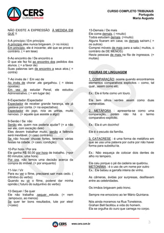 www.cers.com.br
CURSO COMPLETO TRIBUNAIS
Português
Maria Augusta
3
NÃO EXISTE A EXPRESSÃO À MEDIDA EM
QUE !!
5-A princípio / Em princípio
A princípio eles nunca brigavam. (= no início)
Em princípio, ele é inocente; até que se prove o
contrário. ( = em tese)
6-Ao encontro de / De encontro a
O que ele fez foi ao encontro dos pedidos dos
alunos. ( = a favor de)
Suas palavras iam de encontro a seus atos.( =
contra)
7-Ao invés de / Em vez de
Ao invés de chorar ,ele gargalhou. ( = ideias
opostas)
Em vez de estudar Penal, ele estudou
Administrativo. ( = em lugar de)
8-Expectador /Espectador
Expectador de receber grande herança, ele já
gastava por conta. (= na expectativa)
Espectador do jogo, roía as unhas, muito
nervoso. (= aquele que assiste a algo)
9-Senão / Se não
Senão ele, quem nos poderia ajudar? (= a não
ser ele, com exceção dele)
Eles devem trabalhar muito, senão a falência
será inevitável. (= caso contrário)
Se não houver chuvas fortes, teremos várias
festas na cidade. (= caso, condição)
10-Por hora / Por ora
Ele ganha R$ 50,00 por hora de trabalho. (=por
60 minutos, uma hora)
Por ora, não temos uma decisão acerca da
compra do imóvel. (= por enquanto)
11-Ver / Vir
Para eu ver o filme, precisarei sair mais cedo. (
infinitivo do verbo)
Quando eu vir o filme, poderei dar minha
opinião.( futuro do subjuntivo do verbo)
12-Sequer / Se quer
Ele não trabalha ,sequer estuda. (= nem
,tampouco, ao menos)
Se quer ter bons resultados, lute por eles!
(=caso)
13-Demais / De mais
Ele come demais. ( =muito)
Todos estudam demais. (=muito)
Alguns ficaram em casa; os demais saíram.( =
os outros)
Comprei móveis de mais para a sala.( muitos, o
contrário de DE MENOS)
Havia pessoas de mais na fila de ingressos. (=
muitas)
FIGURAS DE LINGUAGEM
1. COMPARAÇÃO: ocorre quando encontramos
elementos comparativos explícitos – como, tal
qual , assim como etc.
Ex.: Ele é forte como um touro.
Ela tem olhos verdes assim como duas
esmeraldas.
2. METÁFORA : apresenta-se como uma
comparação, porém não há o termo
comparativo explícito.
Ex.: Ela é um docinho!
Ele é o escudo da família.
3. CATACRESE : é uma forma de metáfora em
que se usa uma palavra por outra por não haver
forma para substituí-la.
Ex.: Não esqueça de colocar dois dentes de
alho no tempero.
Ela caiu porque o pé da cadeira se quebrou.
METONÍMIA : é o uso de um nome por outro
Ex.: Ele bebeu a garrafa inteira de vinho.
As câmeras, ávidas por surpresas, desfilavam
entre as celebridades.
Os irmãos brigavam pelo trono.
Sempre me emociono ao ler Mário Quintana.
Nós ainda moramos na Rua Toneleiros.
Grahan Bell facilitou a vida do homem.
Ela se orgulha do ouro que carrega no corpo.
 