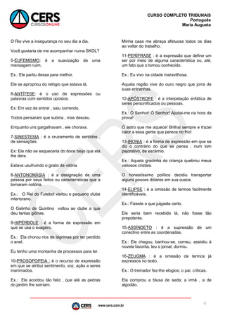 www.cers.com.br
CURSO COMPLETO TRIBUNAIS
Português
Maria Augusta
4
O Rio vive a insegurança no seu dia a dia.
Você gostaria de me acompanhar numa SKOL?
5-EUFEMISMO: é a suavização de uma
mensagem ruim.
Ex.: Ele partiu dessa para melhor.
Ele se apropriou do relógio que estava lá.
6-ANTÍTESE: é o uso de expressões ou
palavras com sentidos opostos.
Ex: Em vez de entrar , saiu correndo.
Todos pensaram que subiria , mas desceu.
Enquanto uns gargalhavam , ele chorava.
7-SINESTESIA : é o cruzamento de sentidos ,
de sensações.
Ex: Ele não se esqueceria do doce beijo que ela
lhe dera.
Estava usufruindo o gosto da vitória.
8-ANTONOMÁSIA : é a designação de uma
pessoa por seus feitos ou características que a
tornaram notória.
Ex.: O Rei do Futebol visitou o pequeno clube
interiorano.
O Galinho de Quintino voltou ao clube a que
deu tantas glórias.
9-HIPÉRBOLE : é a forma de expressão em
que se usa o exagero.
Ex.: Ela chorou rios de lágrimas por ter perdido
o anel.
Eu tenho uma montanha de processos para ler.
10-PROSOPOPEIA : é o recurso de expressão
em que se atribui sentimento, voz, ação a seres
inanimados.
Ex.: Ele acordou tão feliz , que até as pedras
do jardim lhe sorriam.
Minha casa me abraça afetuosa todos os dias
ao voltar do trabalho.
11-PERÍFRASE : é a expressão que define um
ser por meio de alguma característica ou, até,
um fato que o tornou conhecido.
Ex.: Eu vivo na cidade maravilhosa.
Aquela região vive do ouro negro que jorra de
suas entranhas.
12-APÓSTROFE : é a interpelação enfática de
seres personificados ou pessoas.
Ex.: Ó Senhor! Ó Senhor! Ajudai-me na hora da
prova!
Ó astro que me aquece! Brilhai sempre e trazei
calor a essa gente que perece no frio!
13-IRONIA : é a forma de expressão em que se
diz o contrário do que se pensa , num tom
pejorativo, de escárnio.
Ex.: Aquela gracinha de criança quebrou meus
valiosos cristais.
O honestíssimo político decidiu transportar
alguns poucos dólares em sua cueca.
14-ELIPSE : é a omissão de termos facilmente
identificáveis.
Ex.: Fizeste o que julgaste certo.
Ele seria bem recebido lá, não fosse tão
prepotente.
15-ASSÍNDETO : é a supressão de um
conectivo entre as coordenadas.
Ex.: Ele chegou, banhou-se, comeu, assistiu à
novela favorita, leu o jornal, dormiu.
16-ZEUGMA : é a omissão de termos já
expressos no texto.
Ex.: O treinador fez-lhe elogios; o pai, críticas.
Ela comprou a blusa de seda; a irmã , a de
algodão.
 