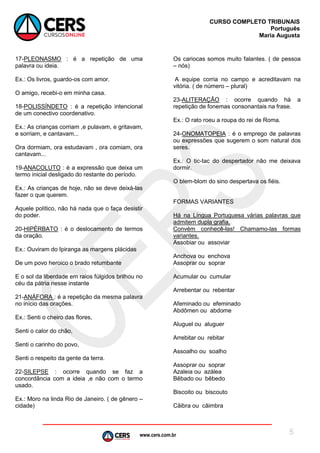 www.cers.com.br
CURSO COMPLETO TRIBUNAIS
Português
Maria Augusta
5
17-PLEONASMO : é a repetição de uma
palavra ou ideia.
Ex.: Os livros, guardo-os com amor.
O amigo, recebi-o em minha casa.
18-POLISSÍNDETO : é a repetição intencional
de um conectivo coordenativo.
Ex.: As crianças corriam ,e pulavam, e gritavam,
e sorriam, e cantavam...
Ora dormiam, ora estudavam , ora comiam, ora
cantavam...
19-ANACOLUTO : é a expressão que deixa um
termo inicial desligado do restante do período.
Ex.: As crianças de hoje, não se deve deixá-las
fazer o que querem.
Aquele político, não há nada que o faça desistir
do poder.
20-HIPÉRBATO : é o deslocamento de termos
da oração.
Ex.: Ouviram do Ipiranga as margens plácidas
De um povo heroico o brado retumbante
E o sol da liberdade em raios fúlgidos brilhou no
céu da pátria nesse instante
21-ANÁFORA : é a repetição da mesma palavra
no início das orações.
Ex.: Senti o cheiro das flores,
Senti o calor do chão,
Senti o carinho do povo,
Senti o respeito da gente da terra.
22-SILEPSE : ocorre quando se faz a
concordância com a ideia ,e não com o termo
usado.
Ex.: Moro na linda Rio de Janeiro. ( de gênero –
cidade)
Os cariocas somos muito falantes. ( de pessoa
– nós)
A equipe corria no campo e acreditavam na
vitória. ( de número – plural)
23-ALITERAÇÃO : ocorre quando há a
repetição de fonemas consonantais na frase.
Ex.: O rato roeu a roupa do rei de Roma.
24-ONOMATOPEIA : é o emprego de palavras
ou expressões que sugerem o som natural dos
seres.
Ex.: O tic-tac do despertador não me deixava
dormir.
O blem-blom do sino despertava os fiéis.
FORMAS VARIANTES
Há na Língua Portuguesa várias palavras que
admitem dupla grafia.
Convém conhecê-las! Chamamo-las formas
variantes.
Assobiar ou assoviar
Anchova ou enchova
Assoprar ou soprar
Acumular ou cumular
Arrebentar ou rebentar
Afeminado ou efeminado
Abdômen ou abdome
Aluguel ou aluguer
Arrebitar ou rebitar
Assoalho ou soalho
Assoprar ou soprar
Azaleia ou azálea
Bêbado ou bêbedo
Biscoito ou biscouto
Cãibra ou câimbra
 