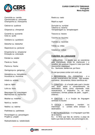 www.cers.com.br
CURSO COMPLETO TRIBUNAIS
Português
Maria Augusta
6
Caminhão ou camião
Caminhonete ou camionete
Champanhe ou champanha
Catorze ou quatorze
Chipanzé ou chimpanzé
Cociente ou quociente
Cota ou quota
Cotidiano ou quotidiano
Debulhar ou desbulhar
Dependurar ou pendurar
Empanturrar ou empaturrar
Entoação ou entonação
Estralar ou estalar
Flauta ou frauta
Flecha ou frecha
Geringonça ou gerigonça
Hidrelétrico ou hidroelétrico
Imundície ou imundícia
Infarto ou enfarte
Laje ou lajem
Loiro ou louro
Maquiagem ou maquilagem
Marimbondo ou maribondo
Mobiliar ou mobilhar
Nenê ou neném
Neblina ou nebrina
Parêntese ou parêntesis
Porcentagem ou percentagem
Projétil ou projetil
Radioatividade ou radiatividade
Rastro ou rasto
Réptil ou reptil
Surrupiar ou surripiar
Taberna ou taverna
Terraplanagem ou terraplenagem
Tesoura ou tesoira
Toicinho ou toucinho
Tramela ou taramela
Trilhão ou trilião
Voleibol ou volibol
FUNÇÕES DA LINGUAGEM
1-APELATIVA – é aquela que se caracteriza
pela interpelação direta do interlocutor ( o
vocativo, em qualquer língua,é o caso que mais
claramente o expressa).
Ex.: Senhores, sentem-se ,por favor.
Eu sei que posso contar com você, pai.
2- REFERENCIAL OU COGNITIVA - é a
função característica dos jornais , das revistas,
noticiários , documentos, textos científicos etc.
3- CONATIVA – é a função pela qual o locutor
visa atuar sobre o comportamento do
destinatário, tendo como expressão mais
característica o imperativo ou os seus
substitutos ( formas polidas de pedir , sugerir ,
ordenar).
4- EMOTIVA – é a função de linguagem
centrada no locutor.
5- FÁTICA – estabelece , mantém ou
interrompe o contato entre emissor e
destinatário.
6- METALINGUÍSTICA – é a linguagem que fala
de si mesma.
Ex.: O filme que fala do cinema; a peça de
teatro que trata do teatro, dos personagens etc.
 
