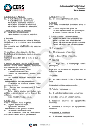 www.cers.com.br
CURSO COMPLETO TRIBUNAIS
Português
Maria Augusta
9
2. Substantivo + Adjetivos:
Ex.: A mulher brasileira e americana ...
A mulher brasileira e a americana ...
As mulheres brasileira e americana ...
As mulheres brasileiras e americanas ...
As mulheres brasileiras e a americana ...
3. Um e outro / Nem um nem outro
Ex.: Um e outro autor brilhantes
Nem um nem outro assunto polêmicos
4. Bastante
Ex.: Os candidatos pareciam bastante seguros.
Nesta frase, o termo assume papel de advérbio
(muito).
Não esqueça que ADVÉRBIOS são palavras
invariáveis.
Os candidatos tinham bastantes dúvidas.
Nesta frase, o termo assume papel de pronome
( =muitos).
Pronomes concordam com o termo a que se
referem.
5. Próprio , só , salvo , incluso , quite , mesmo
Quando usadas como adjetivos, concordam
com o termo a que se referem.
Ex.: Eles próprios fizeram a comida.
Eles estavam sós em casa.
Salvos os documentos, ficamos mais
tranquilos.
As crianças mesmas preparavam suas
merendas.
As joias inclusas eram as mais valiosas.
Finalmente, os inquilinos estavam quites
com o condomínio.
Ex.: Mesmo eles compareceram à festa.
(inclusive eles)
Salvo alguns poucos convidados mais
polidos, os demais saíram sem se despedir dos
anfitriões.
Só ela não comemorou a vitória.
6. Grão / leso
Grão só apresenta flexão de gênero.
Ex.: Os grão- mestres da ordem....
A grã-mestra da ordem ...
Leso flexiona-se em gênero e número.
Ex.: Ele cometeu crime de lesa-arte.
Eles cometeram crime de lesas-pátrias,
concordando com o termo a que se refere.
7. Alerta é invariável.
Ex.: Os policiais permaneceram alerta.
8. Tal qual
Cada termo concorda com o elemento a que se
refere.
Ex.: O filho é simpático tal qual o pai.
Os filhos são simpáticos tais quais os pais.
A menina é risonha tal quais os pais.
9. O mais possível / os mais possíveis...
Ex.: Visitei cidades as mais lindas possíveis.
Visitei cidades o mais lindas possível.
Recebi prêmios os mais valiosos possíveis.
Recebi prêmios o mais valiosos possível.
10. A olhos vistos
Ex.: Ele engordava a olhos vistos.
O país se desenvolvia a olhos vistos.
11-Haja vista
Ex.: Haja vista o desemprego, estava
preocupado.
Haja vista os problemas da empresa, não se
ausentaria agora.
12-Pseudo
Ex.: As pseudoartistas foram o fracasso do
filme.
O pseudopintor julgava-se um mestre.
13-Proibido / necessário ....
Ex.: É proibido entrada em sala sem camisa.
É proibida a entrada em sala sem camisa.
É necessário aquisição de equipamentos
modernos.
É necessária a aquisição de equipamentos
modernos.
14-Numerais + substantivo
Ex.: A primeira e a segunda aula
 