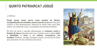 QUINTO PATRIARCA? JOSUÉ
± 1200 a.C.
Desde jovem, Josué serviu como auxiliar de Moisés,
acompanhando seu trabalho, estava com ele no monte Sinai para
receber os Dez Mandamentos. Destacou-se desde cedo como líder
militar. Foi conhecido como o comandante do exército do Senhor.
No livro de Josué é narrado abertamente os costumes cruéis e
brutais da época deixando claro que a relação causa e efeito entre
a fidelidade à Deus e as vitórias arrasadoras nas
batalhas. Nenhum inimigo conseguia resistir ao exército de Josué
que assassinou 31 reis e dizimou seus povos.
 