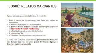 JOSUÉ: RELATOS MARCANTES
Alguns relatos importantes da história de Josué são:
• Raab, a prostituta recompensada por Deus por ajudar os
israelenses.
• A travessia do Rio Jordão e as doze pedras.
• A derrubada dos muros de Jericó e a destruição da cidade
= O RETORNO À TERRA PROMETIDA
• A infidelidade de Acã ao interdito do Senhor.
• O massacre de Hai.
• A vitória em Gabaão, quando o sol parou no céu.
Já velho, com 110 anos, Josué morreu. Josué creu em Deus, por
isso durante sua vida ele viu o poder de Deus no Egito, no
deserto e na terra prometida.
 