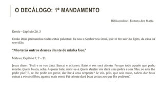 Êxodo - Capítulo 20, 3
Então Deus pronunciou todas estas palavras: Eu sou o Senhor teu Deus, que te fez sair do Egito, da casa da
servidão.
“Não terás outros deuses diante de minha face.”
Mateus, Capítulo 7, 7 – 11
Jesus disse: “Pedi e se vos dará. Buscai e achareis. Batei e vos será aberto. Porque todo aquele que pede,
recebe. Quem busca, acha. A quem bate, abrir-se-á. Quem dentre vós dará uma pedra a seu filho, se este lhe
pedir pão? E, se lhe pedir um peixe, dar-lhe-á uma serpente? Se vós, pois, que sois maus, sabeis dar boas
coisas a vossos filhos, quanto mais vosso Pai celeste dará boas coisas aos que lhe pedirem.”
O DECÁLOGO: 1º MANDAMENTO
Bíblia online - Editora Ave Maria
 