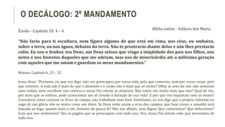 Êxodo - Capítulo 20, 4 – 6
“Não farás para ti escultura, nem figura alguma do que está em cima, nos céus, ou embaixo,
sobre a terra, ou nas águas, debaixo da terra. Não te prostrarás diante delas e não lhes prestarás
culto. Eu sou o Senhor, teu Deus, um Deus zeloso que vingo a iniqüidade dos pais nos filhos, nos
netos e nos bisnetos daqueles que me odeiam, mas uso de misericórdia até a milésima geração
com aqueles que me amam e guardam os meus mandamentos.”
Mateus, Capítulo 6, 25 – 32
Jesus disse: “Portanto, eis que vos digo: não vos preocupeis por vossa vida, pelo que comereis, nem por vosso corpo, pelo
que vestireis. A vida não é mais do que o alimento e o corpo não é mais que as vestes? Olhai as aves do céu: não semeiam
nem ceifam, nem recolhem nos celeiros e vosso Pai celeste as alimenta. Não valeis vós muito mais que elas? Qual de vós,
por mais que se esforce, pode acrescentar um só côvado à duração de sua vida? E por que vos inquietais com as vestes?
Considerai como crescem os lírios do campo; não trabalham nem fiam. Entretanto, eu vos digo que o próprio Salomão no
auge de sua glória não se vestiu como um deles. Se Deus veste assim a erva dos campos, que hoje cresce e amanhã será
lançada ao fogo, quanto mais a vós, homens de pouca fé? Não vos aflijais, nem digais: Que comeremos? Que beberemos?
Com que nos vestiremos? São os pagãos que se preocupam com tudo isso. Ora, vosso Pai celeste sabe que necessitais de
tudo isso.
O DECÁLOGO: 2º MANDAMENTO
Bíblia online - Editora Ave Maria
 