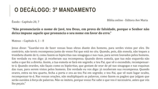 Êxodo - Capítulo 20, 7
“Não pronunciarás o nome de Javé, teu Deus, em prova de falsidade, porque o Senhor não
deixa impune aquele que pronuncia o seu nome em favor do erro.”
Mateus – Capítulo 6, 1 – 8
Jesus disse: “Guardai-vos de fazer vossas boas obras diante dos homens, para serdes vistos por eles. Do
contrário, não tereis recompensa junto de vosso Pai que está no céu. Quando, pois, dás esmola, não toques a
trombeta diante de ti, como fazem os hipócritas nas sinagogas e nas ruas, para serem louvados pelos homens.
Em verdade eu vos digo: já receberam sua recompensa. Quando deres esmola, que tua mão esquerda não
saiba o que fez a direita. Assim, a tua esmola se fará em segredo; e teu Pai, que vê o escondido, recompensar-
te-á. Quando orardes, não façais como os hipócritas, que gostam de orar de pé nas sinagogas e nas esquinas
das ruas, para serem vistos pelos homens. Em verdade eu vos digo: já receberam sua recompensa. Quando
orares, entra no teu quarto, fecha a porta e ora ao teu Pai em segredo; e teu Pai, que vê num lugar oculto,
recompensar-te-á. Nas vossas orações, não multipliqueis as palavras, como fazem os pagãos que julgam que
serão ouvidos à força de palavras. Não os imiteis, porque vosso Pai sabe o que vos é necessário, antes que vós
lho peçais.”
O DECÁLOGO: 3º MANDAMENTO
Bíblia online - Editora Ave Maria
 