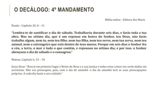 Êxodo - Capítulo 20, 8 – 11
“Lembra-te de santificar o dia de sábado. Trabalharás durante seis dias, e farás toda a tua
obra. Mas no sétimo dia, que é um repouso em honra do Senhor, teu Deus, não farás
trabalho algum, nem tu, nem teu filho, nem tua filha, nem teu servo, nem tua serva, nem teu
animal, nem o estrangeiro que está dentro de teus muros. Porque em seis dias o Senhor fez
o céu, a terra, o mar e tudo o que contêm, e repousou no sétimo dia; e por isso. o Senhor
abençoou o dia de sábado e o consagrou.”
Mateus, Capítulo 6, 33 – 34
Jesus disse: “Buscai em primeiro lugar o Reino de Deus e a sua justiça e todas estas coisas vos serão dadas em
acréscimo. Não vos preocupeis, pois, com o dia de amanhã: o dia de amanhã terá as suas preocupações
próprias. A cada dia basta o seu cuidado.”
O DECÁLOGO: 4º MANDAMENTO
Bíblia online - Editora Ave Maria
 