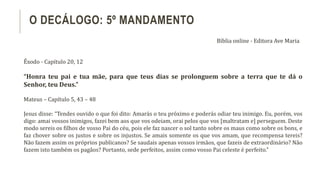 Êxodo - Capítulo 20, 12
“Honra teu pai e tua mãe, para que teus dias se prolonguem sobre a terra que te dá o
Senhor, teu Deus.”
Mateus – Capítulo 5, 43 – 48
Jesus disse: “Tendes ouvido o que foi dito: Amarás o teu próximo e poderás odiar teu inimigo. Eu, porém, vos
digo: amai vossos inimigos, fazei bem aos que vos odeiam, orai pelos que vos [maltratam e] perseguem. Deste
modo sereis os filhos de vosso Pai do céu, pois ele faz nascer o sol tanto sobre os maus como sobre os bons, e
faz chover sobre os justos e sobre os injustos. Se amais somente os que vos amam, que recompensa tereis?
Não fazem assim os próprios publicanos? Se saudais apenas vossos irmãos, que fazeis de extraordinário? Não
fazem isto também os pagãos? Portanto, sede perfeitos, assim como vosso Pai celeste é perfeito.”
O DECÁLOGO: 5º MANDAMENTO
Bíblia online - Editora Ave Maria
 