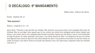 Êxodo - Capítulo 20, 13
“Não matarás.”
Mateus – Capítulo 5, 21 – 25
Jesus disse: “Ouvistes o que foi dito aos antigos: Não matarás, mas quem matar será castigado pelo juízo do
tribunal. Mas eu vos digo: todo aquele que se irar contra seu irmão será castigado pelos juízes. Aquele que
disser a seu irmão: Raca, será castigado pelo Grande Conselho. Aquele que lhe disser: Louco, será condenado
ao fogo da geena. Se estás, portanto, para fazer a tua oferta diante do altar e te lembrares de que teu irmão
tem alguma coisa contra ti, deixa lá a tua oferta diante do altar e vai primeiro reconciliar-te com teu irmão; só
então vem fazer a tua oferta. Entra em acordo sem demora com o teu adversário, enquanto estás em caminho
com ele (...)”
O DECÁLOGO: 6º MANDAMENTO
Bíblia online - Editora Ave Maria
 