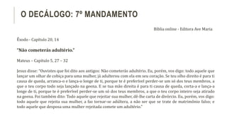Êxodo - Capítulo 20, 14
“Não cometerás adultério.”
Mateus – Capítulo 5, 27 – 32
Jesus disse: “Ouvistes que foi dito aos antigos: Não cometerás adultério. Eu, porém, vos digo: todo aquele que
lançar um olhar de cobiça para uma mulher, já adulterou com ela em seu coração. Se teu olho direito é para ti
causa de queda, arranca-o e lança-o longe de ti, porque te é preferível perder-se um só dos teus membros, a
que o teu corpo todo seja lançado na geena. E se tua mão direita é para ti causa de queda, corta-a e lança-a
longe de ti, porque te é preferível perder-se um só dos teus membros, a que o teu corpo inteiro seja atirado
na geena. Foi também dito: Todo aquele que rejeitar sua mulher, dê-lhe carta de divórcio. Eu, porém, vos digo:
todo aquele que rejeita sua mulher, a faz tornar-se adúltera, a não ser que se trate de matrimônio falso; e
todo aquele que desposa uma mulher rejeitada comete um adultério.”
O DECÁLOGO: 7º MANDAMENTO
Bíblia online - Editora Ave Maria
 