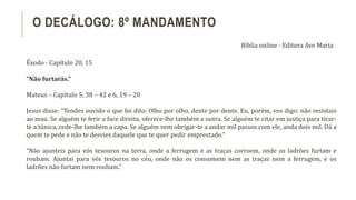 Êxodo - Capítulo 20, 15
“Não furtarás.”
Mateus – Capítulo 5, 38 – 42 e 6, 19 – 20
Jesus disse: “Tendes ouvido o que foi dito: Olho por olho, dente por dente. Eu, porém, vos digo: não resistais
ao mau. Se alguém te ferir a face direita, oferece-lhe também a outra. Se alguém te citar em justiça para tirar-
te a túnica, cede-lhe também a capa. Se alguém vem obrigar-te a andar mil passos com ele, anda dois mil. Dá a
quem te pede e não te desvies daquele que te quer pedir emprestado.”
“Não ajunteis para vós tesouros na terra, onde a ferrugem e as traças corroem, onde os ladrões furtam e
roubam. Ajuntai para vós tesouros no céu, onde não os consomem nem as traças nem a ferrugem, e os
ladrões não furtam nem roubam.”
O DECÁLOGO: 8º MANDAMENTO
Bíblia online - Editora Ave Maria
 
