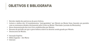 • Revisão rápida dos patriarcas do povo hebreu.
• Leitura e análise dos 10 mandamentos, “psicografados” por Moisés no Monte Sinai, fazendo um paralelo
com os ensinamos ditados diretamente pelo Cristo no Monte Tiberíades (sermão da Montanha).
• Breve demonstração das Leis Civis estabelecidas por Moisés.
• Resumo do período em que o povo hebreu esteve no deserto sendo guiado por Moisés.
• Desencarne de Moisés.
 Iniciação Espírita
 Bíblia Sagrada – Ave Maria
 Internet
OBJETIVOS E BIBLIOGRAFIA
 