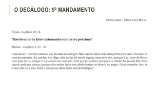 Êxodo - Capítulo 20, 16
“Não levantarás falso testemunho contra teu próximo.”
Mateus – Capítulo 5, 33 – 37
Jesus disse: “Ouvistes ainda o que foi dito aos antigos: Não jurarás falso, mas cumprirás para com o Senhor os
teus juramentos. Eu, porém, vos digo: não jureis de modo algum, nem pelo céu, porque é o trono de Deus;
nem pela terra, porque é o escabelo de seus pés; nem por Jerusalém, porque é a cidade do grande Rei. Nem
jurarás pela tua cabeça, porque não podes fazer um cabelo tornar-se branco ou negro. Dizei somente: Sim, se
é sim; não, se é não. Tudo o que passa além disto vem do Maligno.”
O DECÁLOGO: 9º MANDAMENTO
Bíblia online - Editora Ave Maria
 