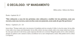 Êxodo - Capítulo 20, 17
“Não cobiçarás a casa do teu próximo; não cobiçarás a mulher do teu próximo, nem seu
escravo, nem sua escrava, nem seu boi, nem seu jumento, nem nada do que lhe pertence.”
Mateus – Capítulo 6, 21 – 24
Jesus disse: “Porque onde está o teu tesouro, lá também está teu coração. O olho é a luz do corpo. Se teu olho
é são, todo o teu corpo será iluminado. Se teu olho estiver em mau estado, todo o teu corpo estará nas trevas.
Se a luz que está em ti são trevas, quão espessas deverão ser as trevas! Ninguém pode servir a dois senhores,
porque ou odiará a um e amará o outro, ou dedicar-se-á a um e desprezará o outro. Não podeis servir a Deus
e à riqueza.”
O DECÁLOGO: 10º MANDAMENTO
Bíblia online - Editora Ave Maria
 