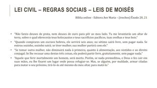 • “Não fareis deuses de prata, nem deuses de ouro para pôr ao meu lado. Tu me levantarás um altar de
terra, sobre o qual oferecerás teus holocaustos e teus sacrifícios pacíficos, tuas ovelhas e teus bois.”
• “Quando comprares um escravo hebreu, ele servirá seis anos; no sétimo sairá livre, sem pagar nada. Se
entrou sozinho, sozinho sairá; se tiver mulher, sua mulher partirá com ele.”
• “Se tomar outra mulher, não diminuirá nada à primeira, quanto à alimentação, aos vestidos e ao direito
conjugal. Se lhe recusar uma destas três coisas, ela poderá partir livre, gratuitamente, sem pagar nada.”
• “Aquele que ferir mortalmente um homem, será morto. Porém, se nada premeditou, e Deus o fez cair em
suas mãos, eu lhe fixarei um lugar onde possa refugiar-se. Mas, se alguém, por maldade, armar ciladas
para matar o seu próximo, tirá-lo-ás até mesmo do meu altar, para matá-lo.”
LEI CIVIL – REGRAS SOCIAIS – LEIS DE MOISÉS
Bíblia online - Editora Ave Maria – (trechos) Êxodo 20, 21
 