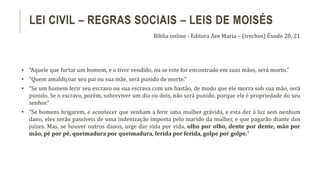 • “Aquele que furtar um homem, e o tiver vendido, ou se este for encontrado em suas mãos, será morto.”
• “Quem amaldiçoar seu pai ou sua mãe, será punido de morte.”
• “Se um homem ferir seu escravo ou sua escrava com um bastão, de modo que ele morra sob sua mão, será
punido. Se o escravo, porém, sobreviver um dia ou dois, não será punido, porque ele é propriedade do seu
senhor.”
• “Se homens brigarem, e acontecer que venham a ferir uma mulher grávida, e esta der à luz sem nenhum
dano, eles serão passíveis de uma indenização imposta pelo marido da mulher, e que pagarão diante dos
juízes. Mas, se houver outros danos, urge dar vida por vida, olho por olho, dente por dente, mão por
mão, pé por pé, queimadura por queimadura, ferida por ferida, golpe por golpe.”
LEI CIVIL – REGRAS SOCIAIS – LEIS DE MOISÉS
Bíblia online - Editora Ave Maria – (trechos) Êxodo 20, 21
 