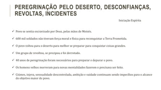  Povo se sentia escravizado por Deus, pelas mãos de Moisés.
 600 mil soldados não tiveram força moral e física para reconquistar a Terra Prometida.
 O povo voltou para o deserto para melhor se preparar para conquistar coisas grandes.
 Um grupo de revoltou, se precipou e foi derrotado.
 40 anos de peregrinação foram necessários para preparar e depurar o povo.
 Os homens velhos morreram para novas mentalidades fazerem o precisava ser feito.
 Ciúmes, injeva, sensualidade descontrolada, ambição e vaidade continuam sendo impecílios para o alcance
do objetivo maior do povo.
PEREGRINAÇÃO PELO DESERTO, DESCONFIANÇAS,
REVOLTAS, INCIDENTES
Iniciação Espírita
 