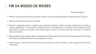 FIM DA MISSÃO DE MOISÉS
Iniciação Espírita
 Moisés continua editando leis para poder orientar o povo quando finalmente conquistassem sua terra.
 Moisés escolhe Josué como seu sucessor.
 Moisés se despede do povo: “aqueles que souberem obedecer saberão mandar quando forem levados a
cargos e dignidades.” “se perderdes o respeito a Deus e abandonardes as virtudes, sereis levados escravos
para todas as partes do mundo e não haverá lugar, na terra ou no mar, que não conhecerá os sinais de
vossa escravidão”.
 Moíses desencarna no Monte Nebo, acompanho do filho adotivo Essen (possível fundador da Fraternidade
dos Essênios, fundamental para a encarnação do Cristo.)
 Josué assume e invade Canaã através do Cerco de Jericó e o povo Israelense, enfim, chega/retorna à Terra
Prometida.
 