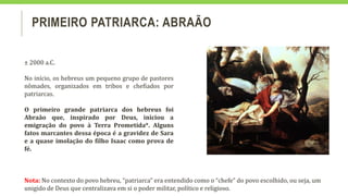 PRIMEIRO PATRIARCA: ABRAÃO
± 2000 a.C.
No início, os hebreus um pequeno grupo de pastores
nômades, organizados em tribos e chefiados por
patriarcas.
O primeiro grande patriarca dos hebreus foi
Abraão que, inspirado por Deus, iniciou a
emigração do povo à Terra Prometida*. Alguns
fatos marcantes dessa época é a gravidez de Sara
e a quase imolação do filho Isaac como prova de
fé.
Nota: No contexto do povo hebreu, “patriarca” era entendido como o “chefe” do povo escolhido, ou seja, um
unigido de Deus que centralizava em si o poder militar, político e religioso.
 