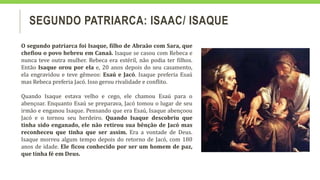 SEGUNDO PATRIARCA: ISAAC/ ISAQUE
O segundo patriarca foi Isaque, filho de Abraão com Sara, que
chefiou o povo hebreu em Canaã. Isaque se casou com Rebeca e
nunca teve outra mulher. Rebeca era estéril, não podia ter filhos.
Então Isaque orou por ela e, 20 anos depois do seu casamento,
ela engravidou e teve gêmeos: Esaú e Jacó. Isaque preferia Esaú
mas Rebeca preferia Jacó. Isso gerou rivalidade e conflito.
Quando Isaque estava velho e cego, ele chamou Esaú para o
abençoar. Enquanto Esaú se preparava, Jacó tomou o lugar de seu
irmão e enganou Isaque. Pensando que era Esaú, Isaque abençoou
Jacó e o tornou seu herdeiro. Quando Isaque descobriu que
tinha sido enganado, ele não retirou sua bênção de Jacó mas
reconheceu que tinha que ser assim. Era a vontade de Deus.
Isaque morreu algum tempo depois do retorno de Jacó, com 180
anos de idade. Ele ficou conhecido por ser um homem de paz,
que tinha fé em Deus.
 