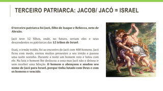 TERCEIRO PATRIARCA: JACOB/ JACÓ = ISRAEL
O terceiro patriarca foi Jacó, filho de Isaque e Rebecca, neto de
Abraão.
Jacó teve 12 filhos, onde, no futuro, seriam eles e seus
descendentes os patriarcas das 12 tribos de Israel.
Esaú, o irmão traído, foi ao encontro de Jacó com 400 homens. Jacó
ficou com medo, enviou muitos presentes a seu irmão e passou
uma noite sozinho. Durante a noite um homem veio e lutou com
ele. Na luta o homem lhe deslocou a coxa mas Jacó não o deixou ir
sem receber uma bênção. O homem o abençoou e mudou seu
nome de Jacó para Israel, porque tinha lutado com Deus e com
os homens e vencido.
 