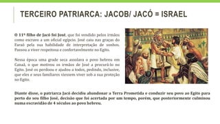 TERCEIRO PATRIARCA: JACOB/ JACÓ = ISRAEL
O 11º filho de Jacó foi José, que foi vendido pelos irmãos
como escravo a um oficial egípcio. José caiu nas graças do
Faraó pela sua habilidade de interpretação de sonhos.
Passou a viver respeitosa e confortavelmente no Egito.
Nessa época uma grade seca assolava o povo hebreu em
Canaã, o que motivou os irmãos de José a procurá-lo no
Egito. José os perdoou e ajudou a todos, pedindo, inclusive,
que eles e seus familiares viessem viver sob a sua proteção
no Egito.
Diante disse, o patriarca Jacó decidiu abandonar a Terra Prometida e conduzir seu povo ao Egito para
perto do seu filho José, decisão que foi acertada por um tempo, porém, que posteriormente culminou
numa escravidão de 4 séculos ao povo hebreu.
 