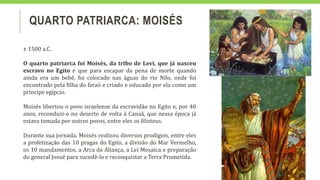 QUARTO PATRIARCA: MOISÉS
± 1500 a.C.
O quarto patriarca foi Moisés, da tribo de Levi, que já nasceu
escravo no Egito e que para escapar da pena de morte quando
ainda era um bebê, foi colocado nas águas do rio Nilo, onde foi
encontrado pela filha do faraó e criado e educado por ela como um
príncipe egípcio.
Moisés libertou o povo israelense da escravidão no Egito e, por 40
anos, reconduzi-o no deserto de volta à Canaã, que nessa época já
estava tomada por outros povos, entre eles os filisteus.
Durante sua jornada, Moisés realizou diversos prodígios, entre eles
a profetização das 10 pragas do Egito, a divisão do Mar Vermelho,
os 10 mandamentos, a Arca da Aliança, a Lei Mosaica e preparação
do general Josué para sucedê-lo e reconquistar a Terra Prometida.
 
