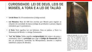 CURIOSIDADE: LEI DE DEUS, LEIS DE
MOISÉS, A TORÁ E A LEI DE TALIÃO
• Lei de Deus: Os 10 mandamentos (código moral)
• Lei Mosaica: Mais de 600 leis escritas por Moisés para regular as
relações em sociedade da época (código de proibições e penas). Alguns
entendem que é o pentateuco.
• A Torá: Torá significa Lei em hebraico. Para os judeus, a Torá é o
Pentateuco de Moisés + o Antigo Testamento.
• “Lei” de Talião: Talião significa reciprocidade (do crime e da pena =
retaliação). Este é o princípio que rege o Código de Hamurabi (282
leis ou princípios), instituído na Mesopotâmia, durante o império
babilônico. (época de Abraão)
Código de Hamurabi. Seu texto contendo
282 princípios foi reencontrado em (1901-
1902), por uma delegação francesa na
Pérsia, sob a direção de Jacques de
Morgan, sob as ruínas da acrópole de
Susa, e transportado para o Museu do
Louvre, Paris. Consiste de um monumento
em forma de cone talhado em rocha de
diorito, em pedra negra de 2,25m de
altura, 1,60m de circunferência na parte
superior e 1,90m de base. A superfície
está coberta por um denso texto que se
dispõem 46 colunas de escrita cuneiforme
acádica.
 