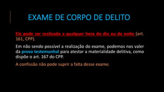 EXAME DE CORPO DE DELITO
Ele pode ser realizado a qualquer hora do dia ou da noite (art.
161, CPP).
Em não sendo possível a realização do exame, podemos nos valer
da prova testemunhal para atestar a materialidade delitiva, como
dispõe o art. 167 do CPP.
A confissão não pode suprir a falta desse exame.
 