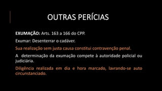 OUTRAS PERÍCIAS
EXUMAÇÃO: Arts. 163 a 166 do CPP.
Exumar: Desenterrar o cadáver.
Sua realização sem justa causa constitui contravenção penal.
A determinação da exumação compete à autoridade policial ou
judiciária.
Diligência realizada em dia e hora marcado, lavrando-se auto
circunstanciado.
 