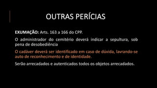 OUTRAS PERÍCIAS
EXUMAÇÃO: Arts. 163 a 166 do CPP.
O administrador do cemitério deverá indicar a sepultura, sob
pena de desobediência
O cadáver deverá ser identificado em caso de dúvida, lavrando-se
auto de reconhecimento e de identidade.
Serão arrecadados e autenticados todos os objetos arrecadados.
 