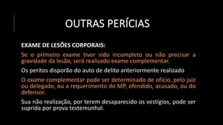 OUTRAS PERÍCIAS
EXAME DE LESÕES CORPORAIS:
Se o primeiro exame tiver sido incompleto ou não precisar a
gravidade da lesão, será realizado exame complementar.
Os peritos disporão do auto de delito anteriormente realizado
O exame complementar pode ser determinado de ofício, pelo juiz
ou delegado, ou a requerimento do MP, ofendido, acusado, ou do
defensor.
Sua não realização, por terem desaparecido os vestígios, pode ser
suprida por prova testemunhal.
 