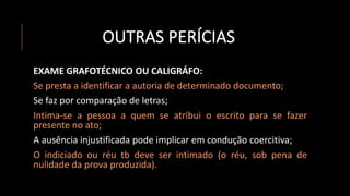 OUTRAS PERÍCIAS
EXAME GRAFOTÉCNICO OU CALIGRÁFO:
Se presta a identificar a autoria de determinado documento;
Se faz por comparação de letras;
Intima-se a pessoa a quem se atribui o escrito para se fazer
presente no ato;
A ausência injustificada pode implicar em condução coercitiva;
O indiciado ou réu tb deve ser intimado (o réu, sob pena de
nulidade da prova produzida).
 