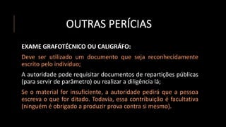 OUTRAS PERÍCIAS
EXAME GRAFOTÉCNICO OU CALIGRÁFO:
Deve ser utilizado um documento que seja reconhecidamente
escrito pelo indivíduo;
A autoridade pode requisitar documentos de repartições públicas
(para servir de parâmetro) ou realizar a diligência lá;
Se o material for insuficiente, a autoridade pedirá que a pessoa
escreva o que for ditado. Todavia, essa contribuição é facultativa
(ninguém é obrigado a produzir prova contra si mesmo).
 