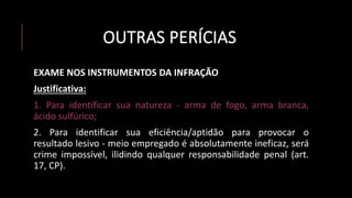 OUTRAS PERÍCIAS
EXAME NOS INSTRUMENTOS DA INFRAÇÃO
Justificativa:
1. Para identificar sua natureza - arma de fogo, arma branca,
ácido sulfúrico;
2. Para identificar sua eficiência/aptidão para provocar o
resultado lesivo - meio empregado é absolutamente ineficaz, será
crime impossível, ilidindo qualquer responsabilidade penal (art.
17, CP).
 