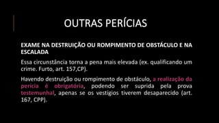 OUTRAS PERÍCIAS
EXAME NA DESTRUIÇÃO OU ROMPIMENTO DE OBSTÁCULO E NA
ESCALADA
Essa circunstância torna a pena mais elevada (ex. qualificando um
crime. Furto, art. 157,CP).
Havendo destruição ou rompimento de obstáculo, a realização da
perícia é obrigatória, podendo ser suprida pela prova
testemunhal, apenas se os vestígios tiverem desaparecido (art.
167, CPP).
 