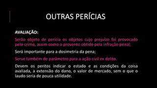 OUTRAS PERÍCIAS
AVALIAÇÃO:
Serão objeto de perícia os objetos cujo prejuízo foi provocado
pelo crime, assim como o provento obtido pela infração penal;
Será importante para a dosimetria da pena;
Serve também de parâmetro para a ação civil ex delito.
Devem os peritos indicar o estado e as condições da coisa
avaliada, a extensão do dano, o valor de mercado, sem o que o
laudo seria de pouca utilidade.
 