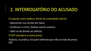 2. INTERROGATÓRIO DO ACUSADO
O suposto autor poderá, diante da autoridade judicial:
- Apresentar sua versão dos fatos;
- Confessar o crime, Delatar outros autores;
- Valer-se do direito ao silêncio.
O CPP considera-o como prova;
Todavia, na prática, há quem defenda que não se trata de prova.
Pq?
 