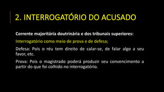 2. INTERROGATÓRIO DO ACUSADO
Corrente majoritária doutrinária e dos tribunais superiores:
Interrogatório como meio de prova e de defesa;
Defesa: Pois o réu tem direito de calar-se, de falar algo a seu
favor, etc.
Prova: Pois o magistrado poderá produzir seu convencimento a
partir do que foi colhido no interrogatório.
 