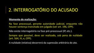 2. INTERROGATÓRIO DO ACUSADO
Momento de realização:
Na fase processual, perante autoridade judicial, enquanto não
houver sentença transitada em julgado (ver art. 196, CPP).
Não existe interrogatório na fase pré-processual (IP, etc.).
Sempre que possível, deve ser realizado, sob pena de nulidade
(art. 564, III, e, CPP).
A nulidade (relativa) decorrerá da supressão arbitrária do ato.
 