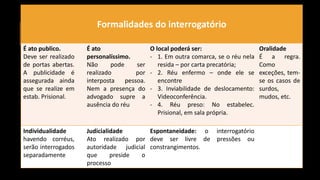 2. INTERROGATÓRIO DO ACUSADO
Formalidades do interrogatório
É ato publico.
Deve ser realizado
de portas abertas.
A publicidade é
assegurada ainda
que se realize em
estab. Prisional.
É ato
personalíssimo.
Não pode ser
realizado por
interposta pessoa.
Nem a presença do
advogado supre a
ausência do réu
O local poderá ser:
- 1. Em outra comarca, se o réu nela
resida – por carta precatória;
- 2. Réu enfermo – onde ele se
encontre
- 3. Inviabilidade de deslocamento:
Videoconferência.
- 4. Réu preso: No estabelec.
Prisional, em sala própria.
Oralidade
É a regra.
Como
exceções, tem-
se os casos de
surdos,
mudos, etc.
Individualidade
havendo corréus,
serão interrogados
separadamente
Judicialidade
Ato realizado por
autoridade judicial
que preside o
processo
Espontaneidade: o interrogatório
deve ser livre de pressões ou
constrangimentos.
 